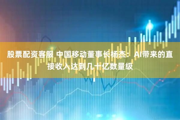 股票配资客服 中国移动董事长杨杰：AI带来的直接收入达到几十亿数量级
