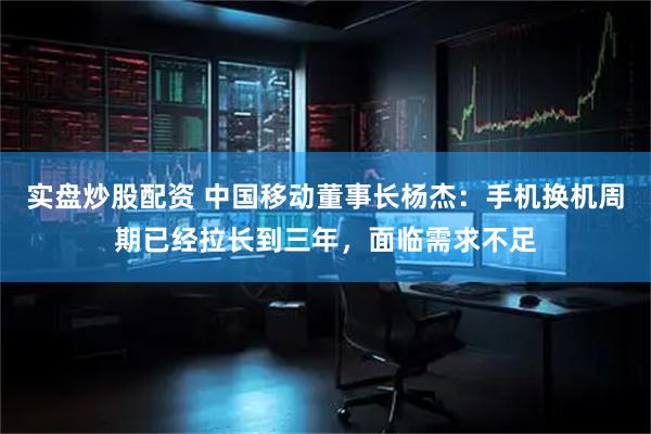 实盘炒股配资 中国移动董事长杨杰：手机换机周期已经拉长到三年，面临需求不足