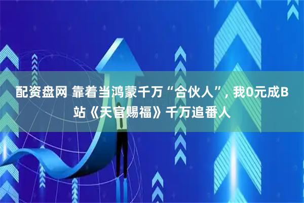 配资盘网 靠着当鸿蒙千万“合伙人”, 我0元成B站《天官赐福》千万追番人