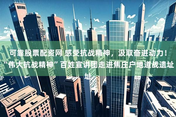可靠股票配资网 感受抗战精神，汲取奋进动力！“伟大抗战精神”百姓宣讲团走进焦庄户地道战遗址