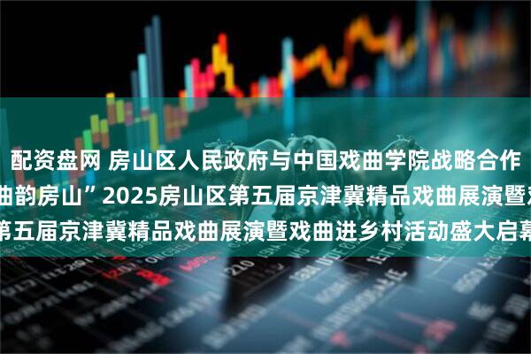 配资盘网 房山区人民政府与中国戏曲学院战略合作签约仪式 “戏聚中华 曲韵房山”2025房山区第五届京津冀精品戏曲展演暨戏曲进乡村活动盛大启幕