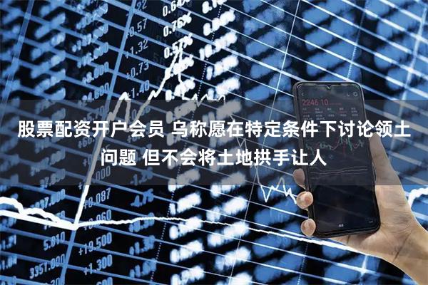 股票配资开户会员 乌称愿在特定条件下讨论领土问题 但不会将土地拱手让人