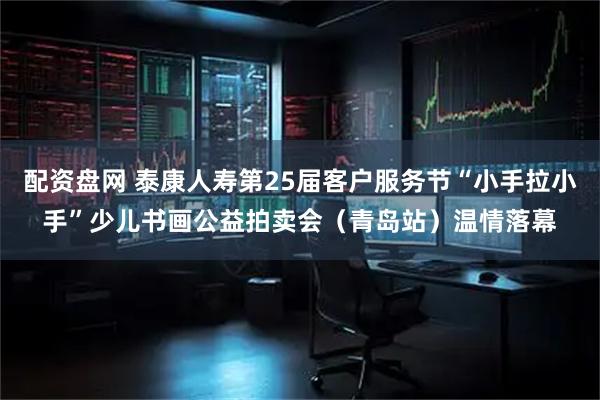 配资盘网 泰康人寿第25届客户服务节“小手拉小手”少儿书画公益拍卖会（青岛站）温情落幕