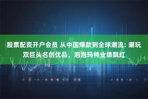 股票配资开户会员 从中国爆款到全球潮流: 潮玩双巨头名创优品、泡泡玛特业绩飘红