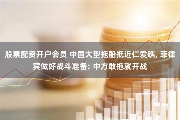 股票配资开户会员 中国大型拖船抵近仁爱礁, 菲律宾做好战斗准备: 中方敢拖就开战