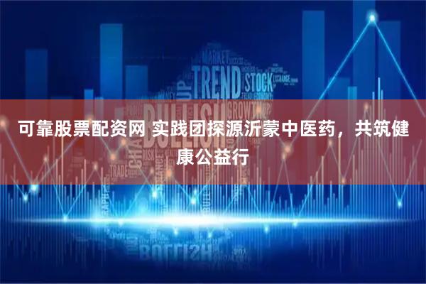 可靠股票配资网 实践团探源沂蒙中医药，共筑健康公益行