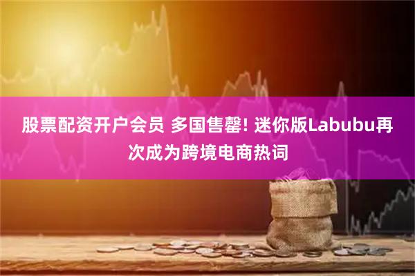 股票配资开户会员 多国售罄! 迷你版Labubu再次成为跨境电商热词