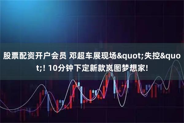 股票配资开户会员 邓超车展现场"失控"! 10分钟下定新款岚图梦想家!