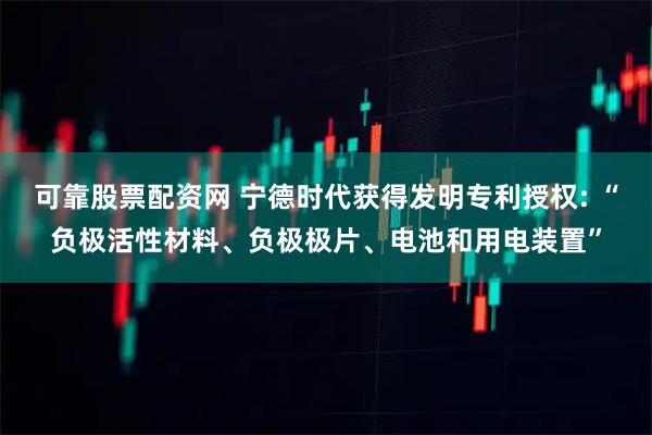 可靠股票配资网 宁德时代获得发明专利授权: “负极活性材料、负极极片、电池和用电装置”
