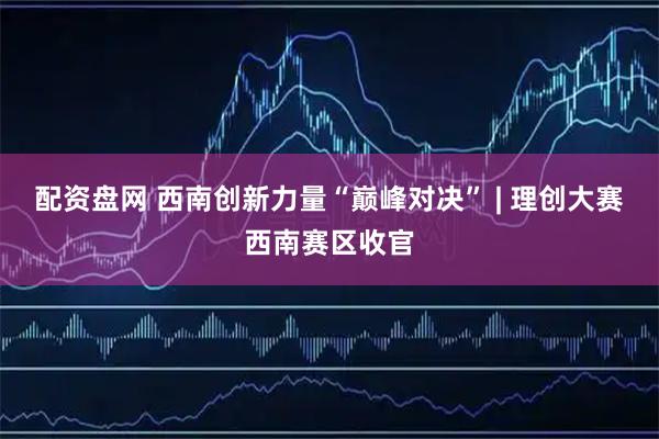 配资盘网 西南创新力量“巅峰对决” | 理创大赛西南赛区收官