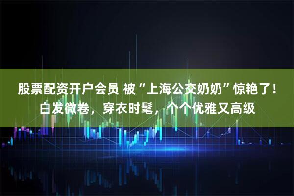 股票配资开户会员 被“上海公交奶奶”惊艳了！白发微卷，穿衣时髦，个个优雅又高级