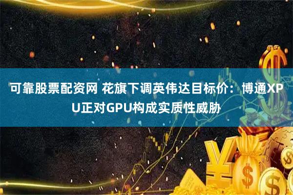 可靠股票配资网 花旗下调英伟达目标价：博通XPU正对GPU构成实质性威胁