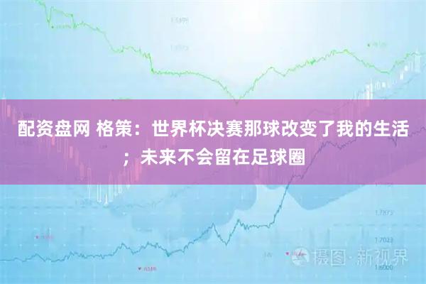 配资盘网 格策：世界杯决赛那球改变了我的生活；未来不会留在足球圈