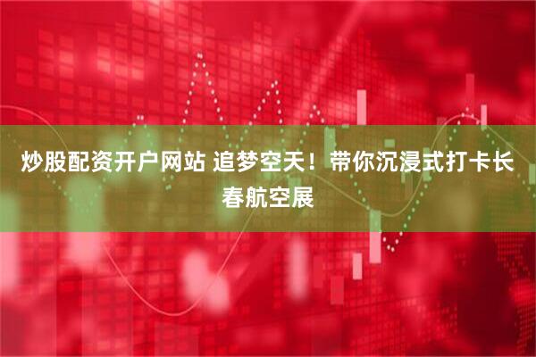炒股配资开户网站 追梦空天！带你沉浸式打卡长春航空展