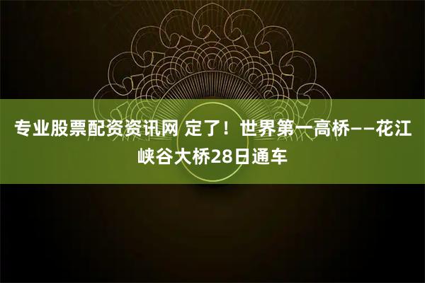 专业股票配资资讯网 定了！世界第一高桥——花江峡谷大桥28日通车