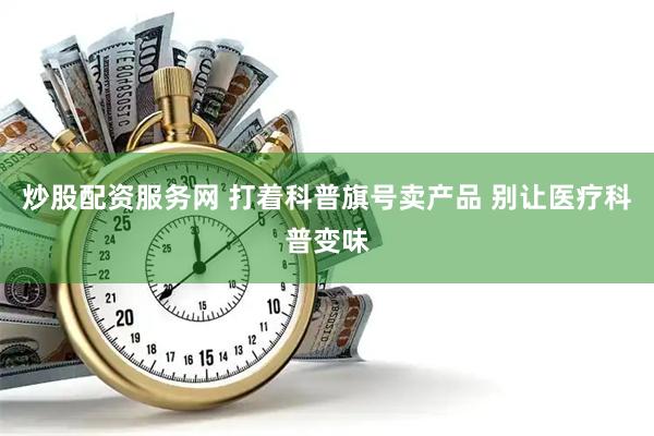 炒股配资服务网 打着科普旗号卖产品 别让医疗科普变味