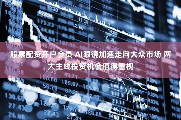 股票配资开户会员 AI眼镜加速走向大众市场 两大主线投资机会值得重视