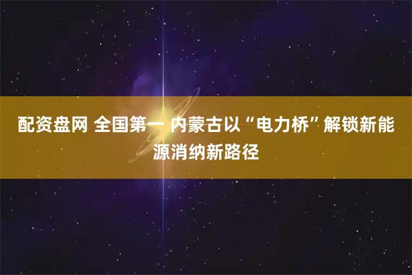 配资盘网 全国第一 内蒙古以“电力桥”解锁新能源消纳新路径