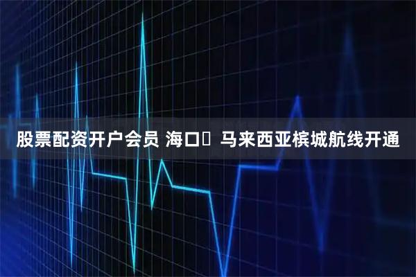 股票配资开户会员 海口⇄马来西亚槟城航线开通