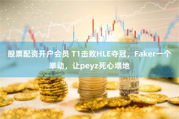 股票配资开户会员 T1击败HLE夺冠，Faker一个举动，让peyz死心塌地