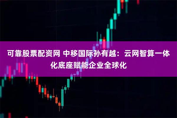 可靠股票配资网 中移国际孙有越：云网智算一体化底座赋能企业全球化