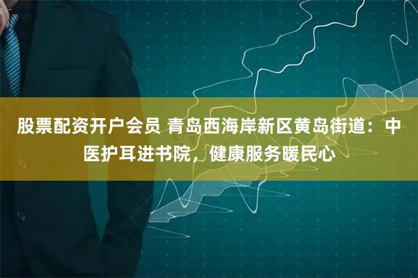 股票配资开户会员 青岛西海岸新区黄岛街道：中医护耳进书院，健康服务暖民心