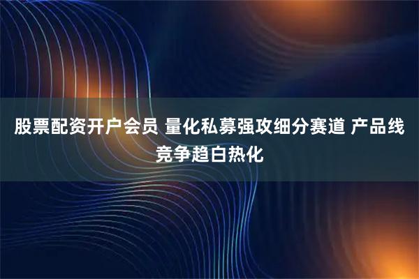 股票配资开户会员 量化私募强攻细分赛道 产品线竞争趋白热化
