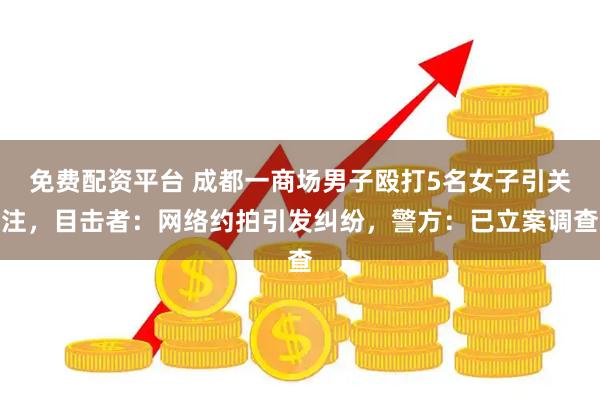 免费配资平台 成都一商场男子殴打5名女子引关注，目击者：网络约拍引发纠纷，警方：已立案调查