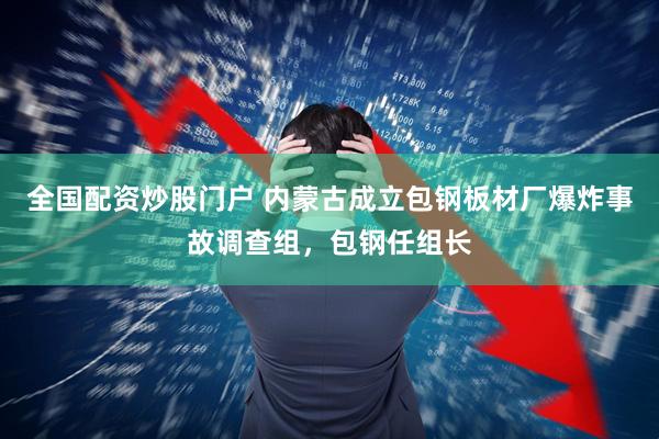 全国配资炒股门户 内蒙古成立包钢板材厂爆炸事故调查组，包钢任组长