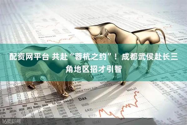 配资网平台 共赴“蓉杭之约”！成都武侯赴长三角地区招才引智