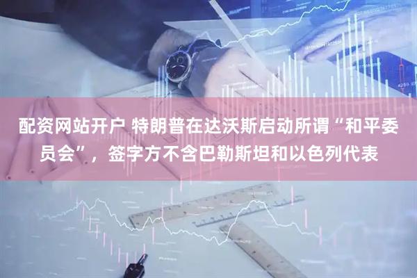 配资网站开户 特朗普在达沃斯启动所谓“和平委员会”，签字方不含巴勒斯坦和以色列代表