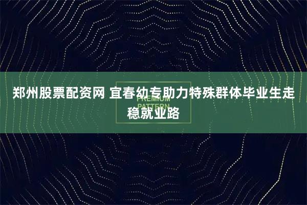 郑州股票配资网 宜春幼专助力特殊群体毕业生走稳就业路