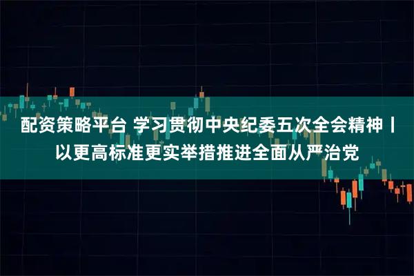 配资策略平台 学习贯彻中央纪委五次全会精神丨以更高标准更实举措推进全面从严治党