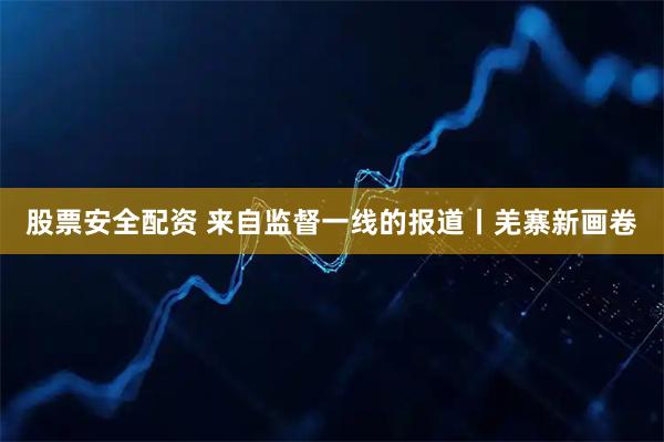 股票安全配资 来自监督一线的报道丨羌寨新画卷
