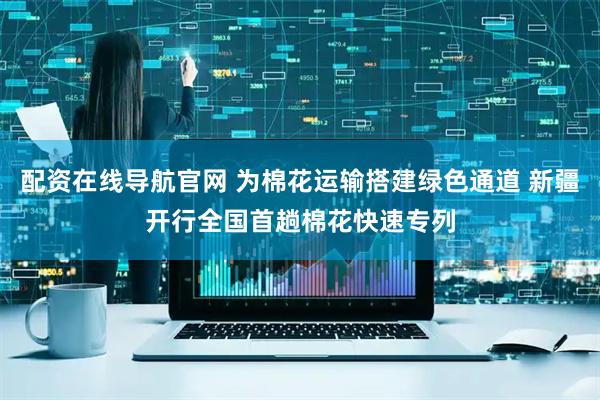 配资在线导航官网 为棉花运输搭建绿色通道 新疆开行全国首趟棉花快速专列