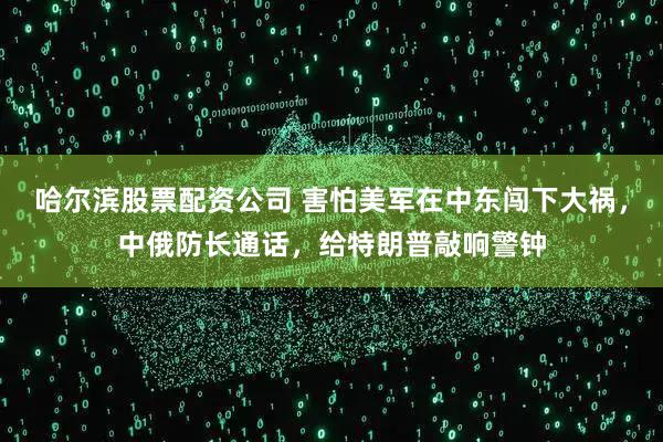 哈尔滨股票配资公司 害怕美军在中东闯下大祸，中俄防长通话，给特朗普敲响警钟
