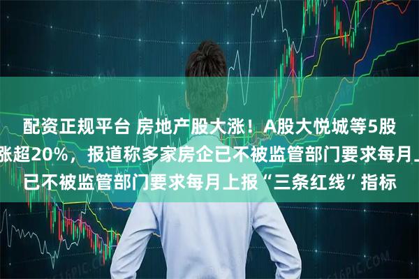 配资正规平台 房地产股大涨！A股大悦城等5股涨停，港股融创中国涨超20%，报道称多家房企已不被监管部门要求每月上报“三条红线”指标