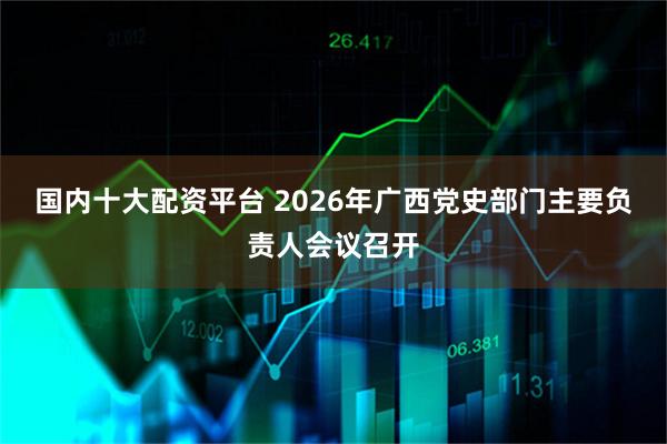 国内十大配资平台 2026年广西党史部门主要负责人会议召开