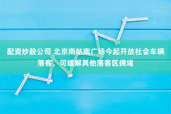 配资炒股公司 北京南站南广场今起开放社会车辆落客，可缓解其他落客区拥堵