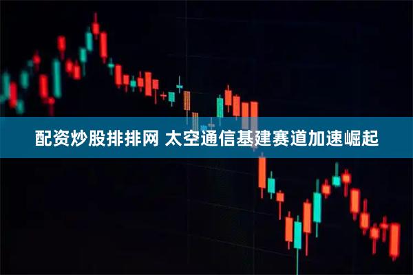 配资炒股排排网 太空通信基建赛道加速崛起