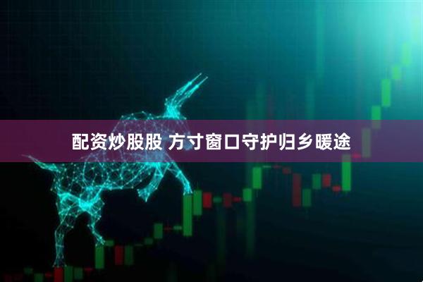 配资炒股股 方寸窗口守护归乡暖途