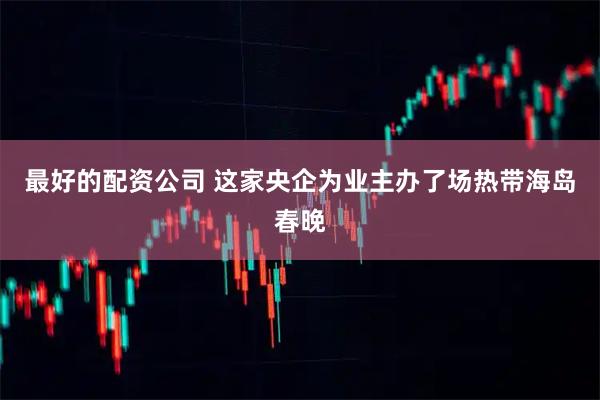 最好的配资公司 这家央企为业主办了场热带海岛春晚