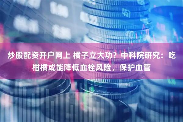 炒股配资开户网上 橘子立大功？中科院研究：吃柑橘或能降低血栓风险，保护血管