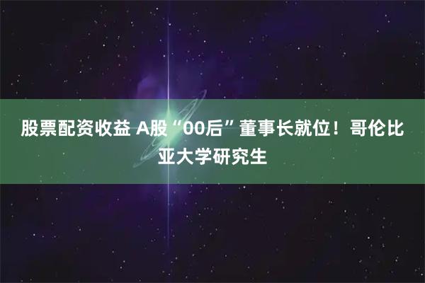 股票配资收益 A股“00后”董事长就位！哥伦比亚大学研究生