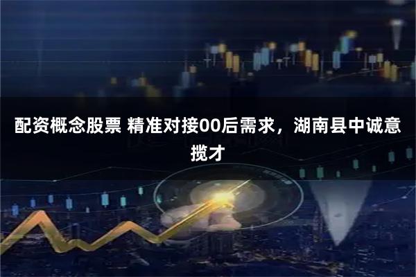 配资概念股票 精准对接00后需求，湖南县中诚意揽才