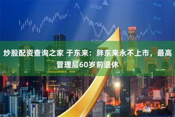 炒股配资查询之家 于东来：胖东来永不上市，最高管理层60岁前退休