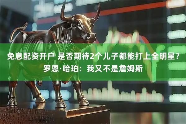 免息配资开户 是否期待2个儿子都能打上全明星？罗恩·哈珀：我又不是詹姆斯