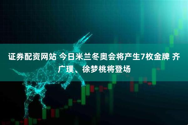 证券配资网站 今日米兰冬奥会将产生7枚金牌 齐广璞、徐梦桃将登场