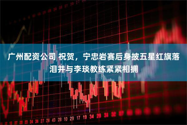 广州配资公司 祝贺，宁忠岩赛后身披五星红旗落泪并与李琰教练紧紧相拥