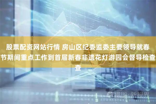 股票配资网站行情 房山区纪委监委主要领导就春节期间重点工作到首届新春非遗花灯游园会督导检查